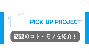 PICK UP PROJECT 話題のコト・モノを紹介！